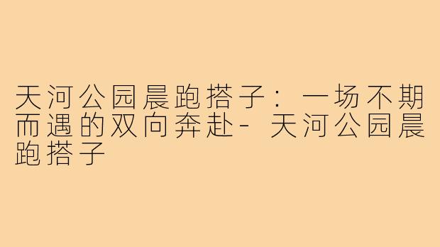 天河公园晨跑搭子：一场不期而遇的双向奔赴-天河公园晨跑搭子