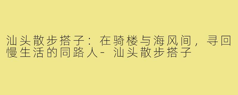 汕头散步搭子：在骑楼与海风间，寻回慢生活的同路人-汕头散步搭子
