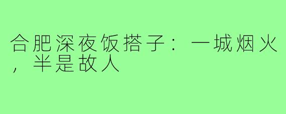 合肥深夜饭搭子：一城烟火，半是故人