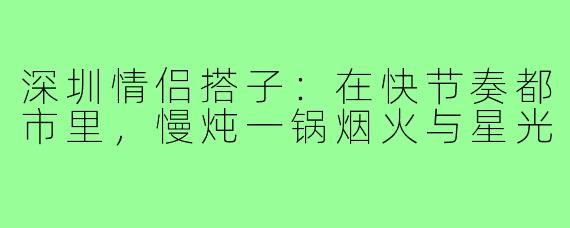 深圳情侣搭子：在快节奏都市里，慢炖一锅烟火与星光