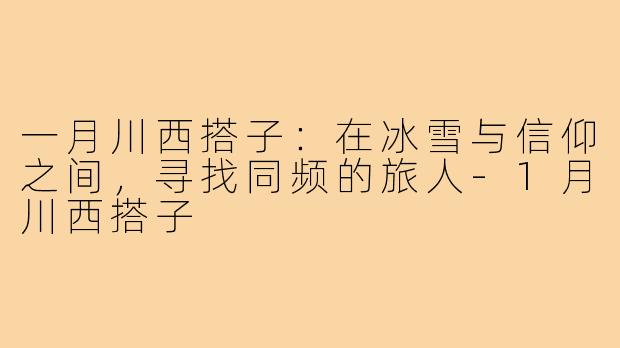一月川西搭子:在冰雪与信仰之间,寻找同频的旅人-1月川西搭子