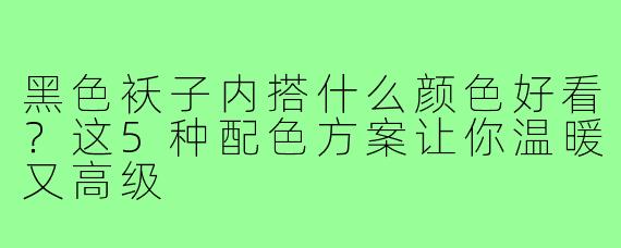 黑色袄子内搭什么颜色好看？这5种配色方案让你温暖又高级