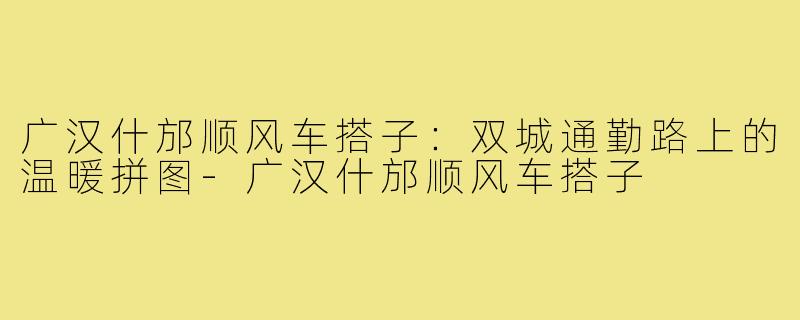 广汉什邡顺风车搭子：双城通勤路上的温暖拼图-广汉什邡顺风车搭子