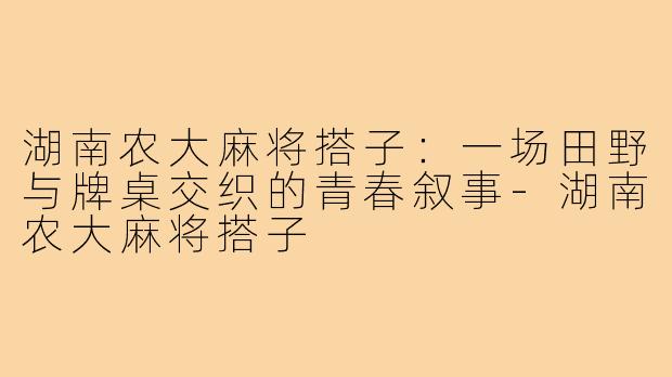 湖南农大麻将搭子：一场田野与牌桌交织的青春叙事-湖南农大麻将搭子