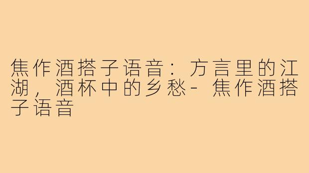 焦作酒搭子语音：方言里的江湖，酒杯中的乡愁-焦作酒搭子语音