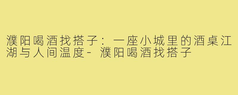 濮阳喝酒找搭子:一座小城里的酒桌江湖与人间温度-濮阳喝酒找搭子