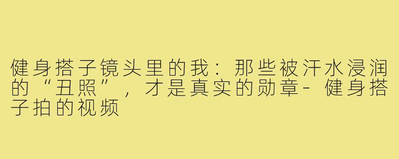 健身搭子镜头里的我：那些被汗水浸润的“丑照”，才是真实的勋章-健身搭子拍的视频