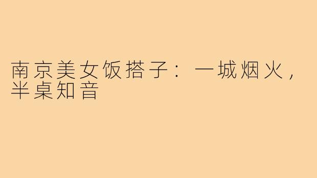 南京美女饭搭子：一城烟火，半桌知音