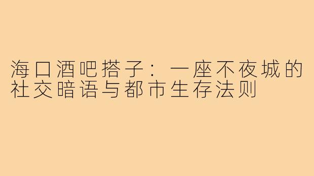 海口酒吧搭子：一座不夜城的社交暗语与都市生存法则