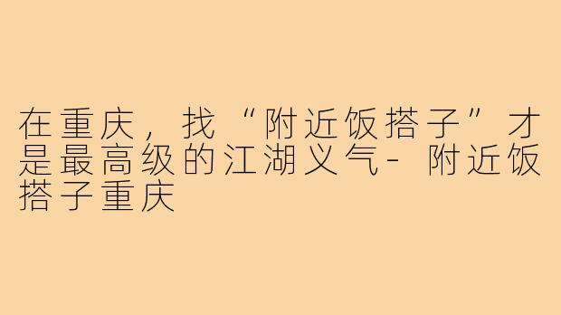 在重庆，找“附近饭搭子”才是最高级的江湖义气-附近饭搭子重庆