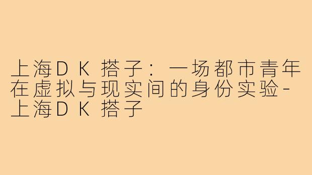 上海DK搭子:一场都市青年在虚拟与现实间的身份实验-上海DK搭子