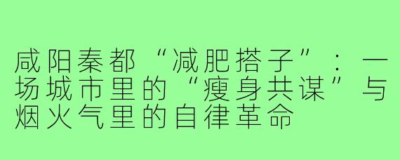 咸阳秦都“减肥搭子”：一场城市里的“瘦身共谋”与烟火气里的自律革命