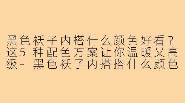 黑色袄子内搭什么颜色好看？这5种配色方案让你温暖又高级-黑色袄子内搭搭什么颜色好看
