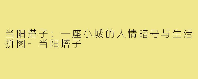 当阳搭子：一座小城的人情暗号与生活拼图-当阳搭子