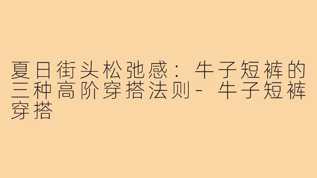 夏日街头松弛感：牛子短裤的三种高阶穿搭法则-牛子短裤穿搭