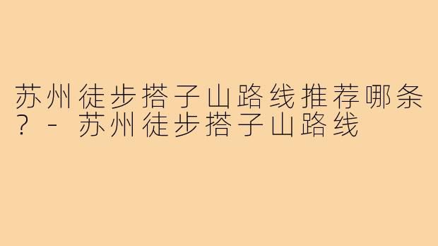 苏州徒步搭子山路线推荐哪条？-苏州徒步搭子山路线