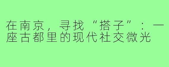 在南京,寻找“搭子”:一座古都里的现代社交微光