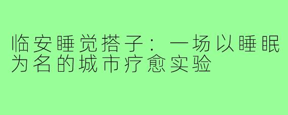 临安睡觉搭子：一场以睡眠为名的城市疗愈实验