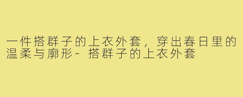 一件搭群子的上衣外套,穿出春日里的温柔与廓形-搭群子的上衣外套