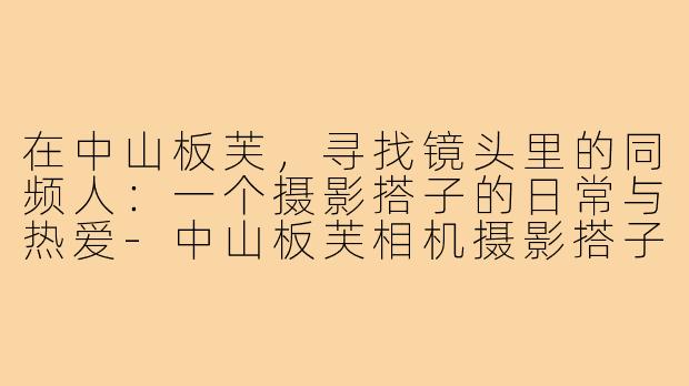 在中山板芙，寻找镜头里的同频人：一个摄影搭子的日常与热爱-中山板芙相机摄影搭子