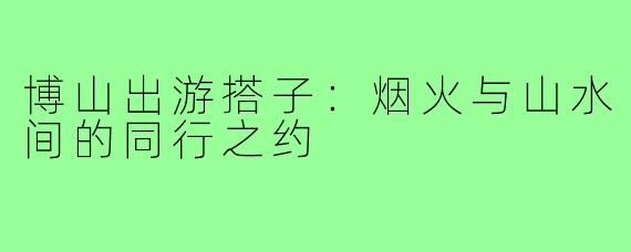 博山出游搭子：烟火与山水间的同行之约