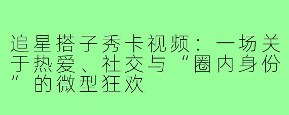 追星搭子秀卡视频:一场关于热爱、社交与“圈内身份”的微型狂欢