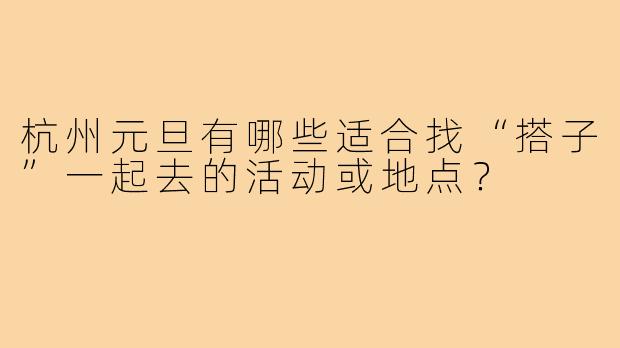 杭州元旦有哪些适合找“搭子”一起去的活动或地点?