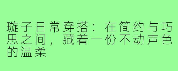 璇子日常穿搭：在简约与巧思之间，藏着一份不动声色的温柔