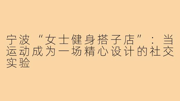 宁波“女士健身搭子店”：当运动成为一场精心设计的社交实验