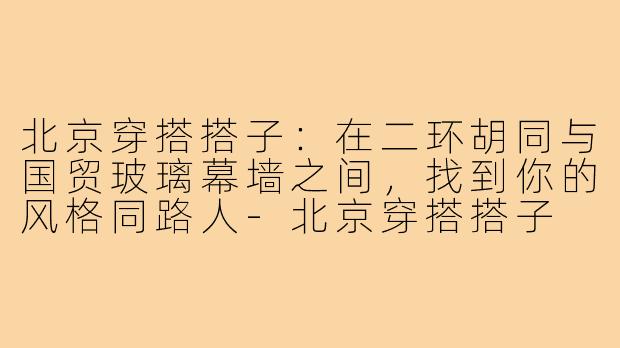 北京穿搭搭子：在二环胡同与国贸玻璃幕墙之间，找到你的风格同路人-北京穿搭搭子