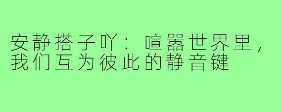 安静搭子吖:喧嚣世界里,我们互为彼此的静音键
