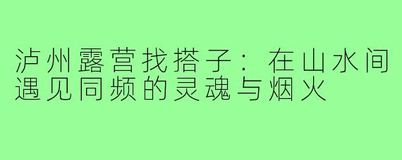 泸州露营找搭子：在山水间遇见同频的灵魂与烟火
