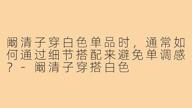 阚清子穿白色单品时,通常如何通过细节搭配来避免单调感?-阚清子穿搭白色