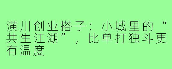 潢川创业搭子：小城里的“共生江湖”，比单打独斗更有温度