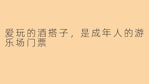 爱玩的酒搭子，是成年人的游乐场门票