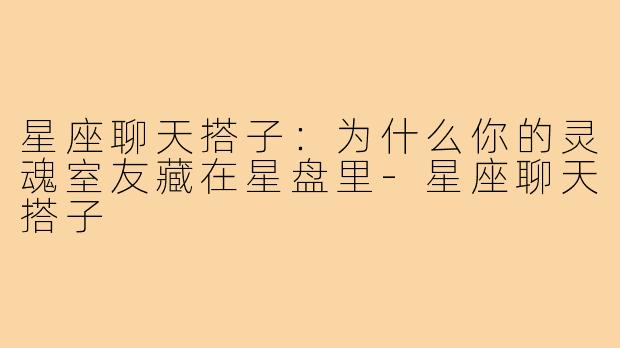 星座聊天搭子：为什么你的灵魂室友藏在星盘里-星座聊天搭子