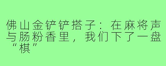 佛山金铲铲搭子：在麻将声与肠粉香里，我们下了一盘“棋”