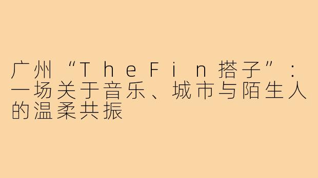 广州“TheFin搭子”：一场关于音乐、城市与陌生人的温柔共振