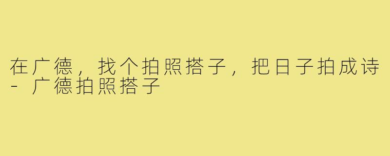 在广德，找个拍照搭子，把日子拍成诗-广德拍照搭子