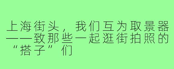 上海街头，我们互为取景器——致那些一起逛街拍照的“搭子”们