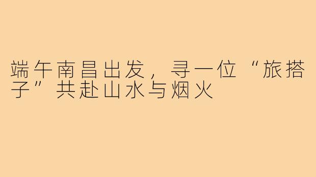 端午南昌出发，寻一位“旅搭子”共赴山水与烟火