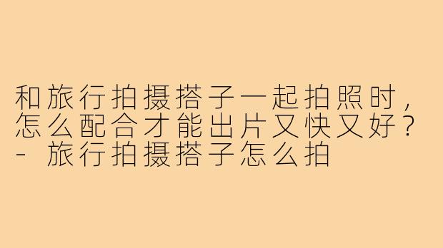 和旅行拍摄搭子一起拍照时，怎么配合才能出片又快又好？-旅行拍摄搭子怎么拍