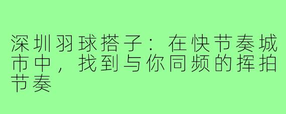 深圳羽球搭子:在快节奏城市中,找到与你同频的挥拍节奏