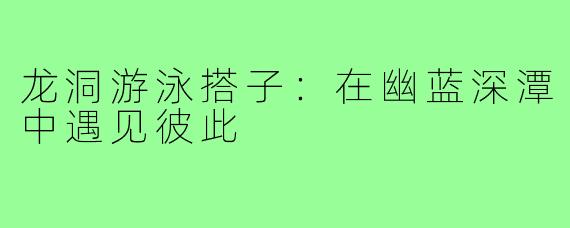 龙洞游泳搭子：在幽蓝深潭中遇见彼此