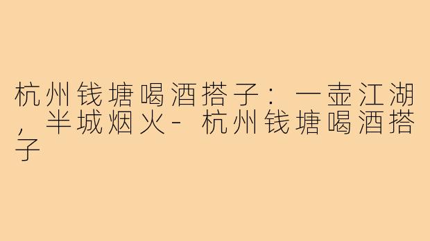 杭州钱塘喝酒搭子:一壶江湖,半城烟火-杭州钱塘喝酒搭子