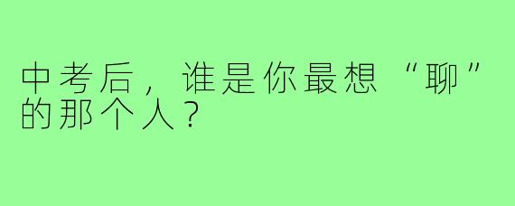 中考后，谁是你最想“聊”的那个人？