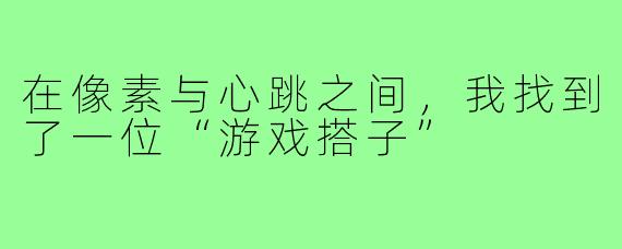 在像素与心跳之间,我找到了一位“游戏搭子”