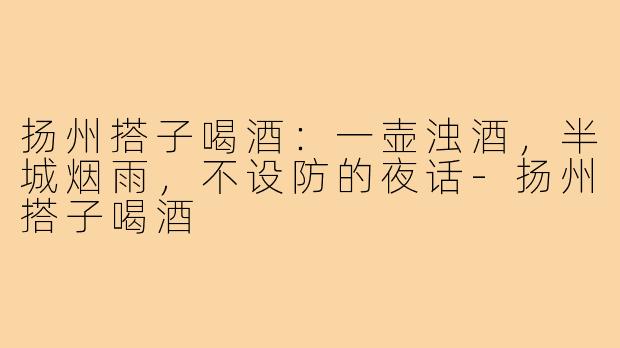 扬州搭子喝酒:一壶浊酒,半城烟雨,不设防的夜话-扬州搭子喝酒