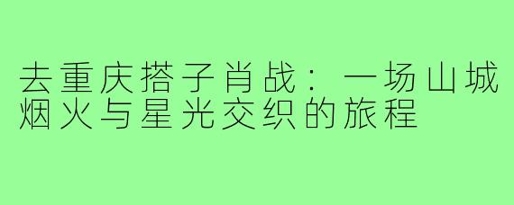 去重庆搭子肖战：一场山城烟火与星光交织的旅程