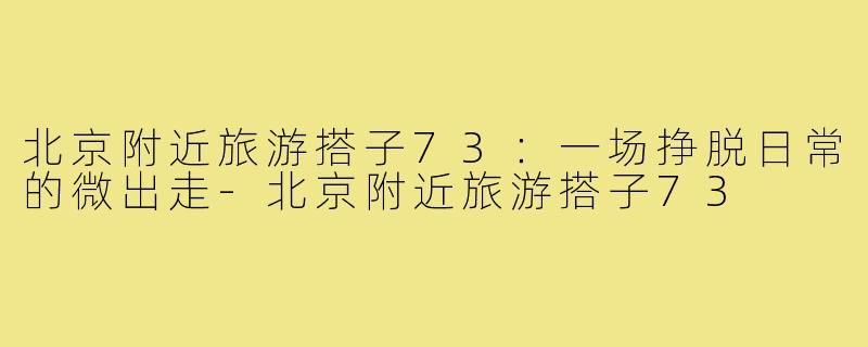 北京附近旅游搭子73:一场挣脱日常的微出走-北京附近旅游搭子73